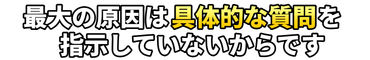 最大の原因は具体的な質問を指示していないからです